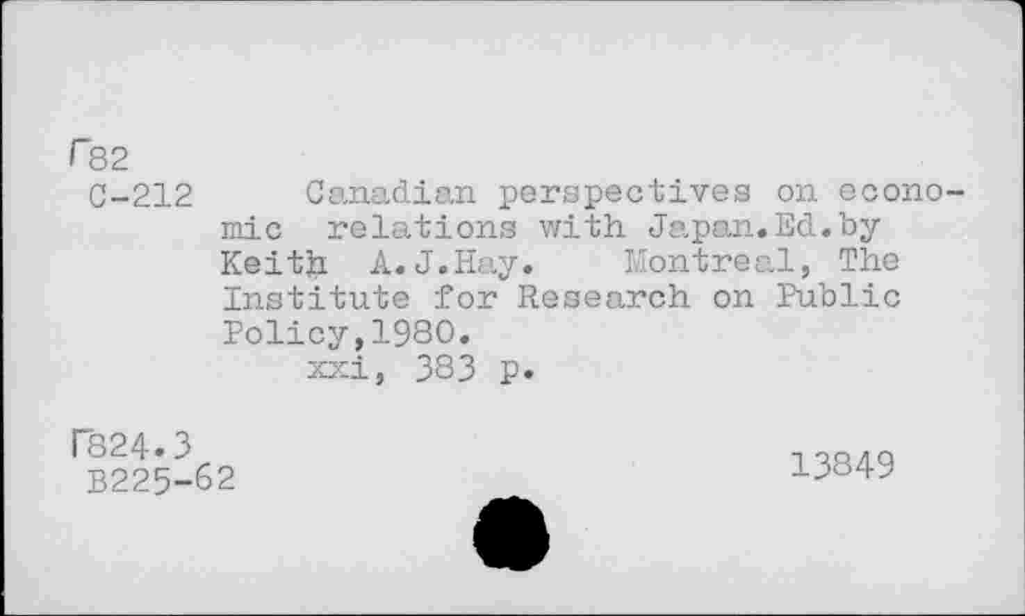 ﻿r82
C-212 Canadian perspectives on economic relations with Japan.Ed.by Keith A.J.Hay.	Montreal, The
Institute for Research on Public Policy,1980.
xxi, 383 p.
P824.3
B225-62
13849